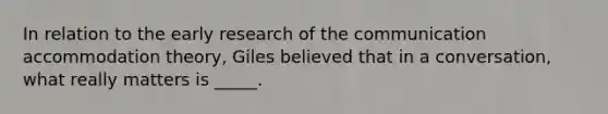 In relation to the early research of the communication accommodation theory, Giles believed that in a conversation, what really matters is _____.