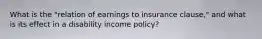 What is the "relation of earnings to insurance clause," and what is its effect in a disability income policy?