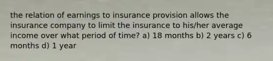 the relation of earnings to insurance provision allows the insurance company to limit the insurance to his/her average income over what period of time? a) 18 months b) 2 years c) 6 months d) 1 year