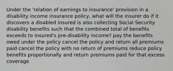 Under the 'relation of earnings to insurance' provision in a disability income insurance policy, what will the insurer do if it discovers a disabled insured is also collecting Social Security disability benefits such that the combined total of benefits exceeds to insured's pre-disability income? pay the benefits owed under the policy cancel the policy and return all premiums paid cancel the policy with no return of premiums reduce policy benefits proportionally and return premiums paid for that excess coverage