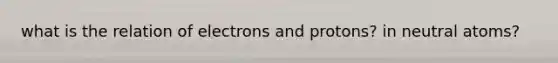 what is the relation of electrons and protons? in neutral atoms?