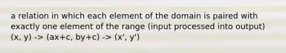 a relation in which each element of the domain is paired with exactly one element of the range (input processed into output) (x, y) -> (ax+c, by+c) -> (x', y')