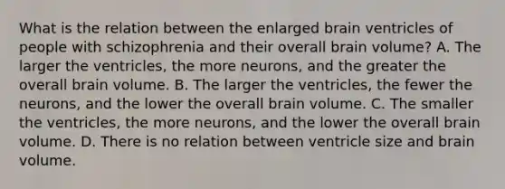 What is the relation between the enlarged brain ventricles of people with schizophrenia and their overall brain volume? A. The larger the ventricles, the more neurons, and the greater the overall brain volume. B. The larger the ventricles, the fewer the neurons, and the lower the overall brain volume. C. The smaller the ventricles, the more neurons, and the lower the overall brain volume. D. There is no relation between ventricle size and brain volume.