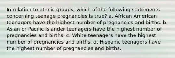 In relation to ethnic groups, which of the following statements concerning teenage pregnancies is true? a. African American teenagers have the highest number of pregnancies and births. b. Asian or Pacific Islander teenagers have the highest number of pregnancies and births. c. White teenagers have the highest number of pregnancies and births. d. Hispanic teenagers have the highest number of pregnancies and births.