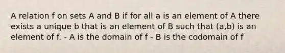 A relation f on sets A and B if for all a is an element of A there exists a unique b that is an element of B such that (a,b) is an element of f. - A is the domain of f - B is the codomain of f