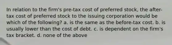 In relation to the firm's pre-tax cost of preferred stock, the after-tax cost of preferred stock to the issuing corporation would be which of the following? a. is the same as the before-tax cost. b. is usually lower than the cost of debt. c. is dependent on the firm's tax bracket. d. none of the above