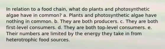 In relation to a food chain, what do plants and photosynthetic algae have in common? a. Plants and photosynthetic algae have nothing in common. b. They are both producers. c. They are both first-level consumers. d. They are both top-level consumers. e. Their numbers are limited by the energy they take in from heterotrophic food sources.