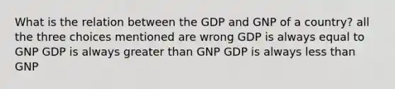 What is the relation between the GDP and GNP of a country? all the three choices mentioned are wrong GDP is always equal to GNP GDP is always greater than GNP GDP is always less than GNP