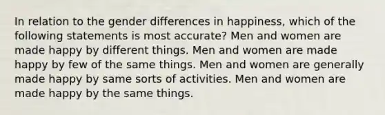 In relation to the gender differences in happiness, which of the following statements is most accurate? Men and women are made happy by different things. Men and women are made happy by few of the same things. Men and women are generally made happy by same sorts of activities. Men and women are made happy by the same things.