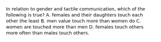 In relation to gender and tactile communication, which of the following is true? A. females and their daughters touch each other the least B. men value touch <a href='https://www.questionai.com/knowledge/keWHlEPx42-more-than' class='anchor-knowledge'>more than</a> women do C. women are touched more than men D. females touch others more often than males touch others.