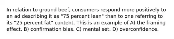 In relation to ground beef, consumers respond more positively to an ad describing it as "75 percent lean" than to one referring to its "25 percent fat" content. This is an example of A) the framing effect. B) confirmation bias. C) mental set. D) overconfidence.