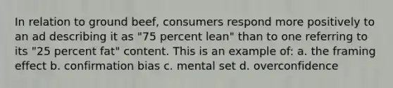 In relation to ground beef, consumers respond more positively to an ad describing it as "75 percent lean" than to one referring to its "25 percent fat" content. This is an example of: a. the framing effect b. confirmation bias c. mental set d. overconfidence