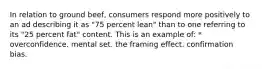 In relation to ground beef, consumers respond more positively to an ad describing it as "75 percent lean" than to one referring to its "25 percent fat" content. This is an example of: * overconfidence. mental set. the framing effect. confirmation bias.