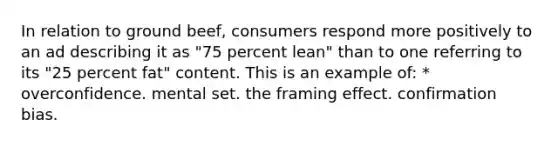 In relation to ground beef, consumers respond more positively to an ad describing it as "75 percent lean" than to one referring to its "25 percent fat" content. This is an example of: * overconfidence. mental set. the framing effect. confirmation bias.