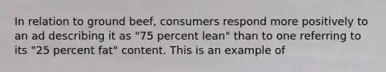 In relation to ground beef, consumers respond more positively to an ad describing it as "75 percent lean" than to one referring to its "25 percent fat" content. This is an example of