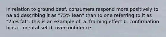 In relation to ground beef, consumers respond more positively to na ad describing it as "75% lean" than to one referring to it as "25% fat". this is an example of: a. framing effect b. confirmation bias c. mental set d. overconfidence