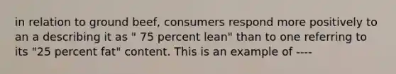 in relation to ground beef, consumers respond more positively to an a describing it as " 75 percent lean" than to one referring to its "25 percent fat" content. This is an example of ----