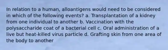 In relation to a human, alloantigens would need to be considered in which of the following events? a. Transplantation of a kidney from one individual to another b. Vaccination with the polysaccharide coat of a bacterial cell c. Oral administration of a live but heat-killed virus particle d. Grafting skin from one area of the body to another