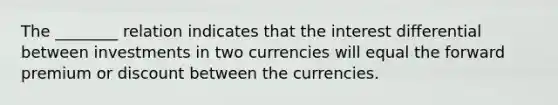 The ________ relation indicates that the interest differential between investments in two currencies will equal the forward premium or discount between the currencies.