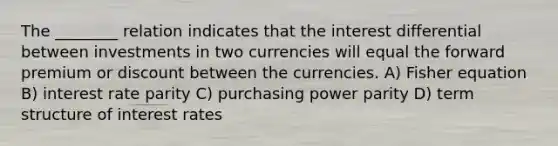 The ________ relation indicates that the interest differential between investments in two currencies will equal the forward premium or discount between the currencies. A) Fisher equation B) interest rate parity C) purchasing power parity D) term structure of interest rates