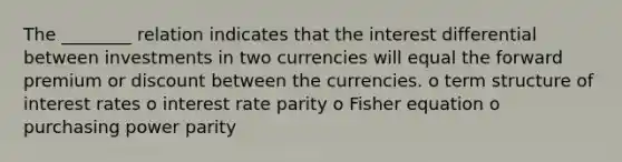 The ________ relation indicates that the interest differential between investments in two currencies will equal the forward premium or discount between the currencies. o term structure of interest rates o interest rate parity o Fisher equation o purchasing power parity