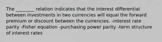 The ________ relation indicates that the interest differential between investments in two currencies will equal the forward premium or discount between the currencies. -interest rate parity -Fisher equation -purchasing power parity -term structure of interest rates