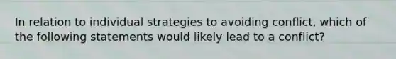 In relation to individual strategies to avoiding conflict, which of the following statements would likely lead to a conflict?