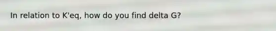 In relation to K'eq, how do you find delta G?