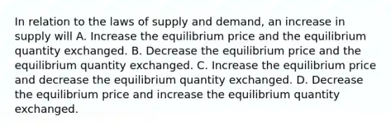 In relation to the laws of supply and demand, an increase in supply will A. Increase the equilibrium price and the equilibrium quantity exchanged. B. Decrease the equilibrium price and the equilibrium quantity exchanged. C. Increase the equilibrium price and decrease the equilibrium quantity exchanged. D. Decrease the equilibrium price and increase the equilibrium quantity exchanged.