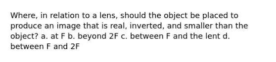 Where, in relation to a lens, should the object be placed to produce an image that is real, inverted, and smaller than the object? a. at F b. beyond 2F c. between F and the lent d. between F and 2F