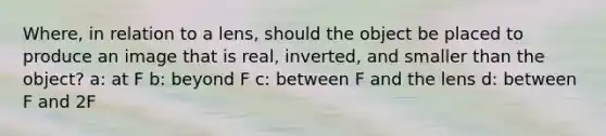 Where, in relation to a lens, should the object be placed to produce an image that is real, inverted, and smaller than the object? a: at F b: beyond F c: between F and the lens d: between F and 2F