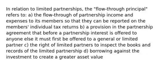 In relation to limited partnerships, the "flow-through principal" refers to: a) the flow-through of partnership income and expenses to its members so that they can be reported on the members' individual tax returns b) a provision in the partnership agreement that before a partnership interest is offered to anyone else it must first be offered to a general or limited partner c) the right of limited partners to inspect the books and records of the limited partnership d) borrowing against the investment to create a greater asset value