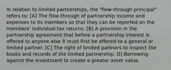 In relation to limited partnerships, the "flow-through principal" refers to: [A] The flow-through of partnership income and expenses to its members so that they can be reported on the members' individual tax returns. [B] A provision in the partnership agreement that before a partnership interest is offered to anyone else it must first be offered to a general or limited partner. [C] The right of limited partners to inspect the books and records of the limited partnership. D] Borrowing against the investment to create a greater asset value.