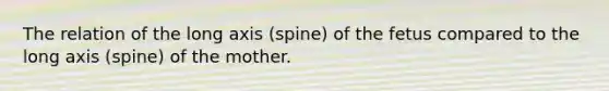 The relation of the long axis (spine) of the fetus compared to the long axis (spine) of the mother.