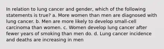 In relation to lung cancer and gender, which of the following statements is true? a. More women than men are diagnosed with lung cancer. b. Men are more likely to develop small-cell carcinoma than women. c. Women develop lung cancer after fewer years of smoking than men do. d. Lung cancer incidence and deaths are increasing in men