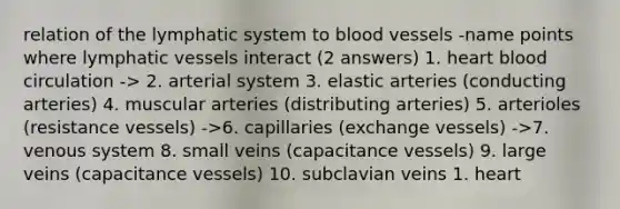 relation of the lymphatic system to blood vessels -name points where lymphatic vessels interact (2 answers) 1. heart blood circulation -> 2. arterial system 3. elastic arteries (conducting arteries) 4. muscular arteries (distributing arteries) 5. arterioles (resistance vessels) ->6. capillaries (exchange vessels) ->7. venous system 8. small veins (capacitance vessels) 9. large veins (capacitance vessels) 10. subclavian veins 1. heart