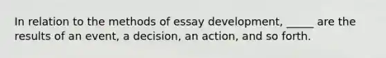 In relation to the methods of essay development, _____ are the results of an event, a decision, an action, and so forth.