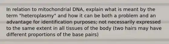 In relation to mitochondrial DNA, explain what is meant by the term "heteroplasmy" and how it can be both a problem and an advantage for identification purposes; not necessarily expressed to the same extent in all tissues of the body (two hairs may have different proportions of the base pairs)