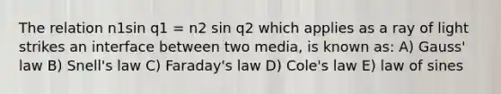 The relation n1sin q1 = n2 sin q2 which applies as a ray of light strikes an interface between two media, is known as: A) Gauss' law B) Snell's law C) Faraday's law D) Cole's law E) law of sines