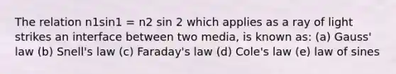 The relation n1sin1 = n2 sin 2 which applies as a ray of light strikes an interface between two media, is known as: (a) Gauss' law (b) Snell's law (c) Faraday's law (d) Cole's law (e) law of sines