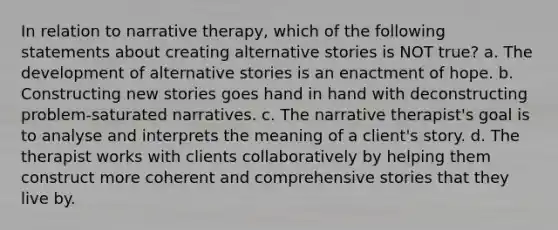 In relation to narrative therapy, which of the following statements about creating alternative stories is NOT true? a. The development of alternative stories is an enactment of hope. b. Constructing new stories goes hand in hand with deconstructing problem-saturated narratives. c. The narrative therapist's goal is to analyse and interprets the meaning of a client's story. d. The therapist works with clients collaboratively by helping them construct more coherent and comprehensive stories that they live by.