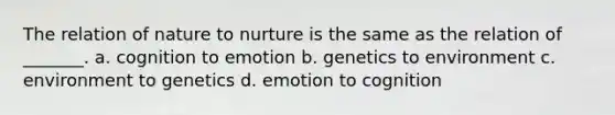 The relation of nature to nurture is the same as the relation of _______. a. cognition to emotion b. genetics to environment c. environment to genetics d. emotion to cognition