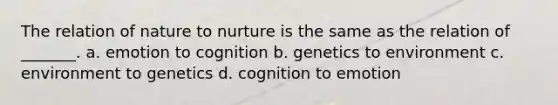 The relation of nature to nurture is the same as the relation of _______. a. emotion to cognition b. genetics to environment c. environment to genetics d. cognition to emotion