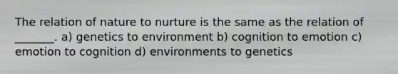 The relation of nature to nurture is the same as the relation of _______. a) genetics to environment b) cognition to emotion c) emotion to cognition d) environments to genetics