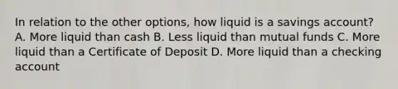 In relation to the other options, how liquid is a savings account? A. More liquid than cash B. Less liquid than mutual funds C. More liquid than a Certificate of Deposit D. More liquid than a checking account