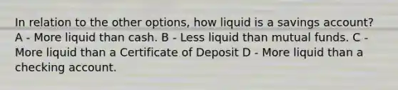 In relation to the other options, how liquid is a savings account? A - More liquid than cash. B - Less liquid than mutual funds. C - More liquid than a Certificate of Deposit D - More liquid than a checking account.