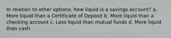 In relation to other options, how liquid is a savings account? a. More liquid than a Certificate of Deposit b. More liquid than a checking account c. Less liquid than mutual funds d. More liquid than cash