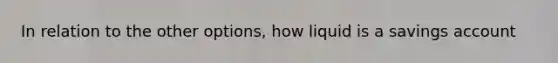 In relation to the other options, how liquid is a savings account