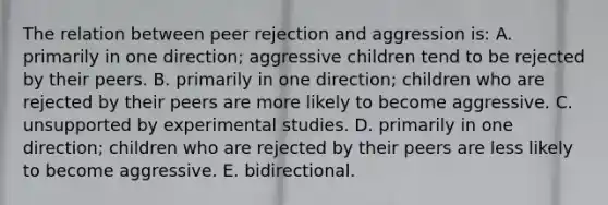 The relation between peer rejection and aggression is: A. primarily in one direction; aggressive children tend to be rejected by their peers. B. primarily in one direction; children who are rejected by their peers are more likely to become aggressive. C. unsupported by experimental studies. D. primarily in one direction; children who are rejected by their peers are less likely to become aggressive. E. bidirectional.