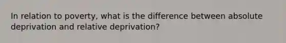 In relation to poverty, what is the difference between absolute deprivation and relative deprivation?